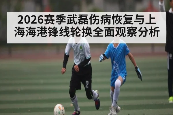 2026赛季武磊伤病恢复与上海海港锋线轮换全面观察分析