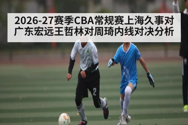 2026-27赛季CBA常规赛上海久事对广东宏远王哲林对周琦内线对决分析